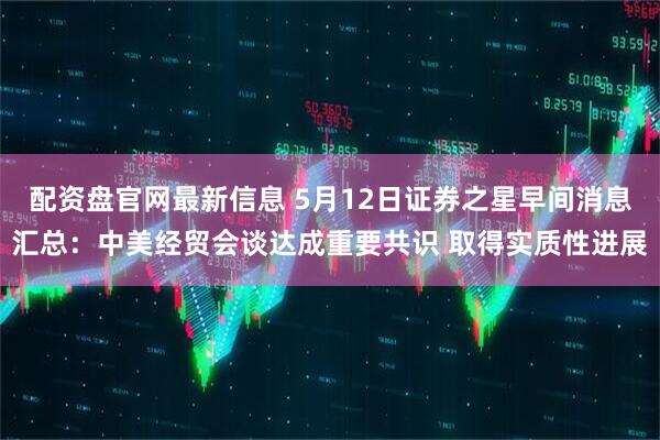 配资盘官网最新信息 5月12日证券之星早间消息汇总：中美经贸会谈达成重要共识 取得实质性进展