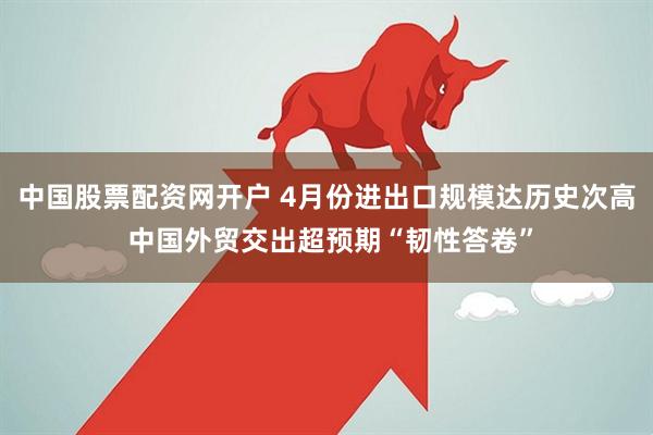 中国股票配资网开户 4月份进出口规模达历史次高 中国外贸交出超预期“韧性答卷”