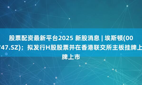 股票配资最新平台2025 新股消息 | 埃斯顿(002747.SZ)：拟发行H股股票并在香港联交所主板挂牌上市