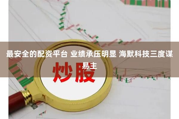 最安全的配资平台 业绩承压明显 海默科技三度谋易主