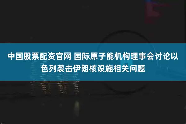 中国股票配资官网 国际原子能机构理事会讨论以色列袭击伊朗核设施相关问题