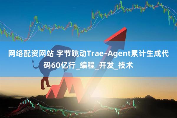 网络配资网站 字节跳动Trae-Agent累计生成代码60亿行_编程_开发_技术
