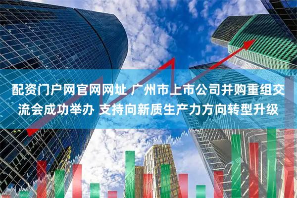配资门户网官网网址 广州市上市公司并购重组交流会成功举办 支持向新质生产力方向转型升级
