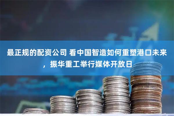 最正规的配资公司 看中国智造如何重塑港口未来，振华重工举行媒体开放日
