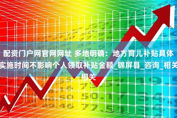 配资门户网官网网址 多地明确：地方育儿补贴具体实施时间不影响个人领取补贴金额_锦屏县_咨询_相关