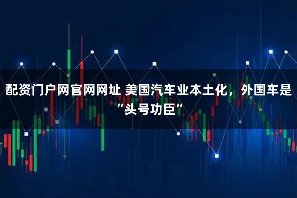 配资门户网官网网址 美国汽车业本土化，外国车是“头号功臣”