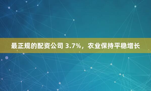 最正规的配资公司 3.7%，农业保持平稳增长