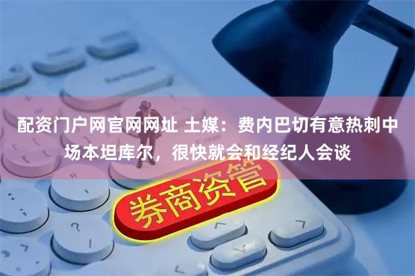 配资门户网官网网址 土媒：费内巴切有意热刺中场本坦库尔，很快就会和经纪人会谈