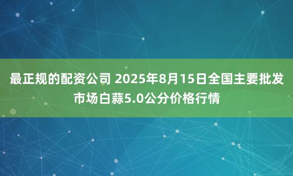最正规的配资公司 2025年8月15日全国主要批发市场白蒜5.0公分价格行情