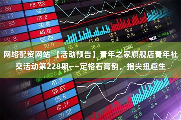 网络配资网站 【活动预告】青年之家旗舰店青年社交活动第228期——定格石膏韵，指尖扭趣生