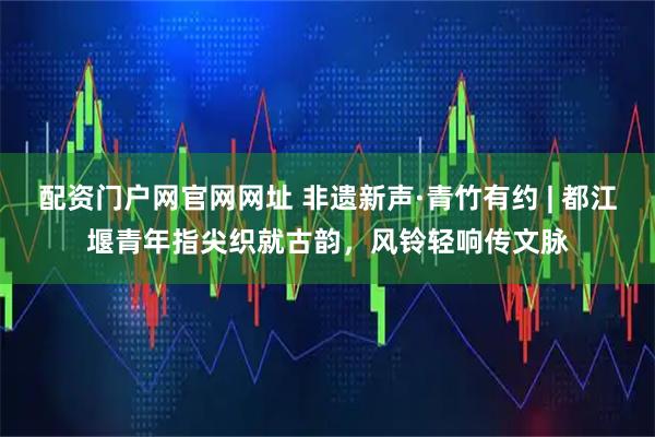 配资门户网官网网址 非遗新声·青竹有约 | 都江堰青年指尖织就古韵，风铃轻响传文脉