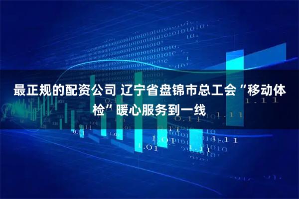 最正规的配资公司 辽宁省盘锦市总工会“移动体检”暖心服务到一线