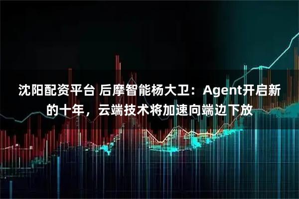 沈阳配资平台 后摩智能杨大卫：Agent开启新的十年，云端技术将加速向端边下放