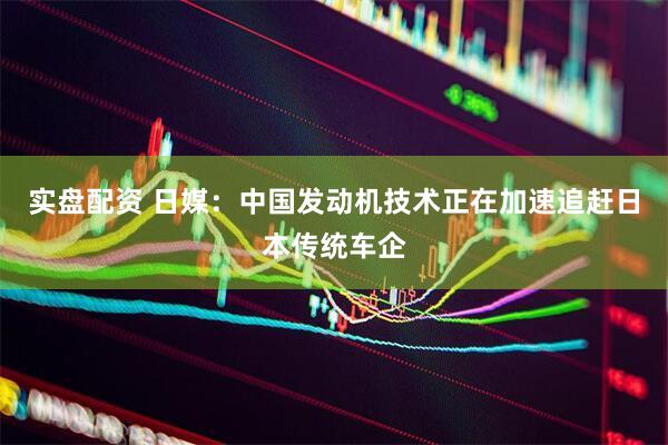 实盘配资 日媒：中国发动机技术正在加速追赶日本传统车企